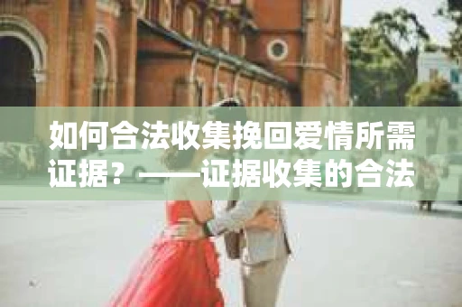 如何合法收集挽回爱情所需证据？——证据收集的合法有效方法论