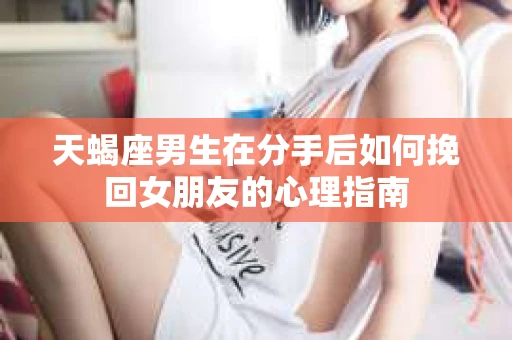 天蝎座男生在分手后如何挽回女朋友的心理指南