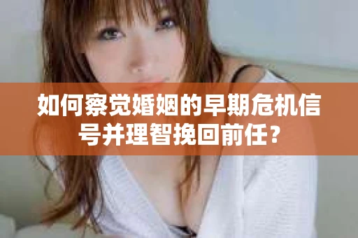 如何察觉婚姻的早期危机信号并理智挽回前任？