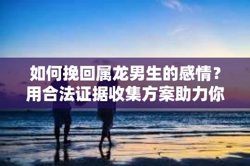 如何挽回属龙男生的感情？用合法证据收集方案助力你的努力？