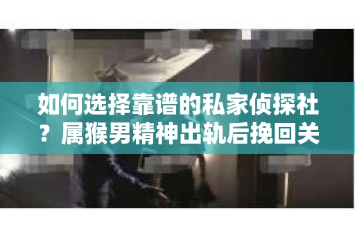 如何选择靠谱的私家侦探社？属猴男精神出轨后挽回关系的关键一步