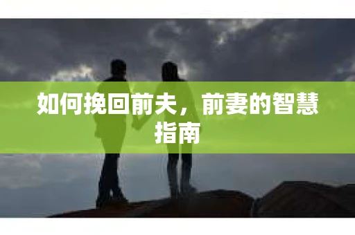 如何挽回前夫，前妻的智慧指南