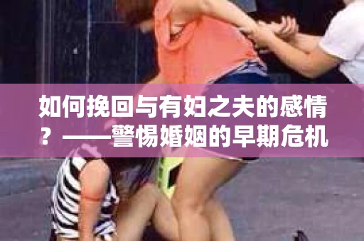 如何挽回与有妇之夫的感情？——警惕婚姻的早期危机信号