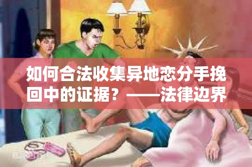 如何合法收集异地恋分手挽回中的证据？——法律边界内的取证策略