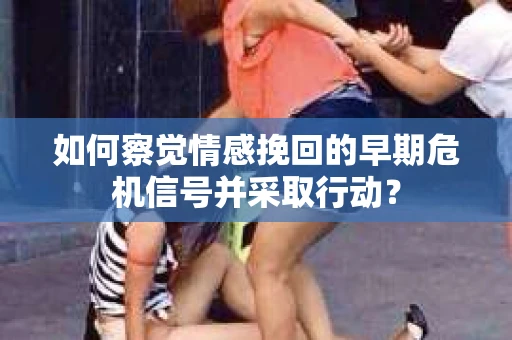 如何察觉情感挽回的早期危机信号并采取行动？