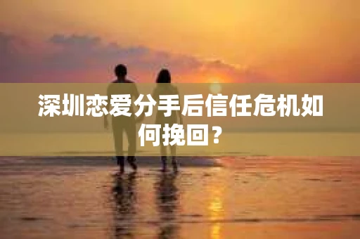 深圳恋爱分手后信任危机如何挽回？