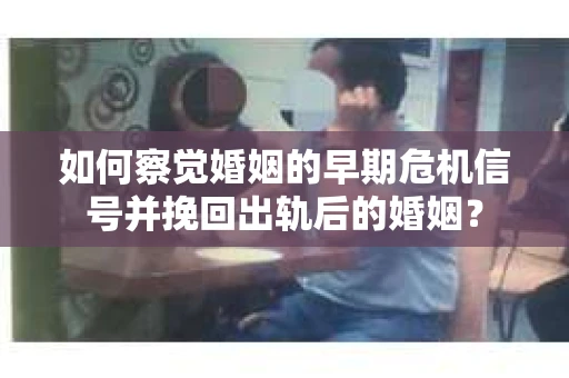 如何察觉婚姻的早期危机信号并挽回出轨后的婚姻？