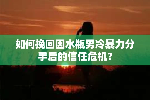 如何挽回因水瓶男冷暴力分手后的信任危机？