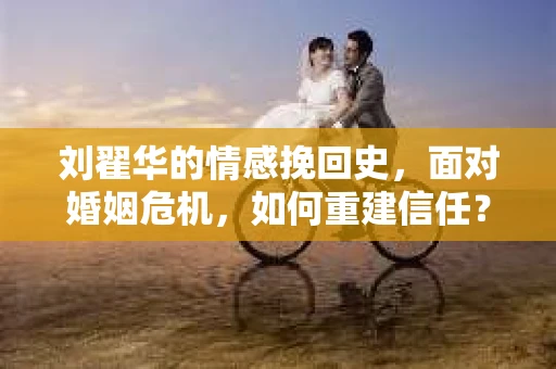 刘翟华的情感挽回史，面对婚姻危机，如何重建信任？
