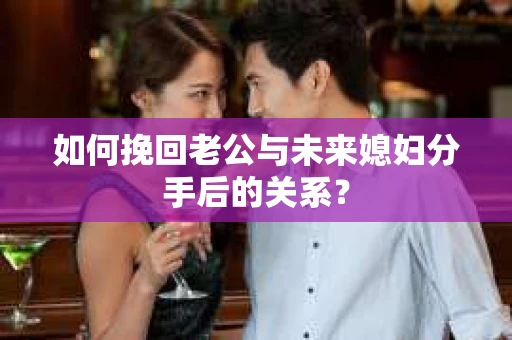 如何挽回老公与未来媳妇分手后的关系？