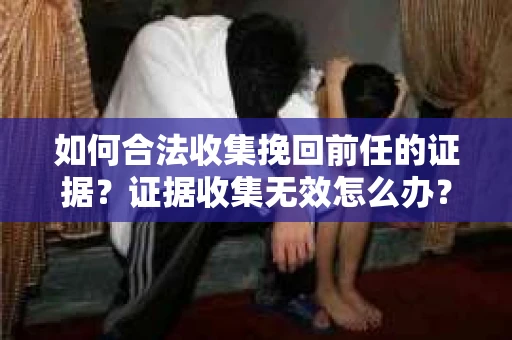 如何合法收集挽回前任的证据？证据收集无效怎么办？