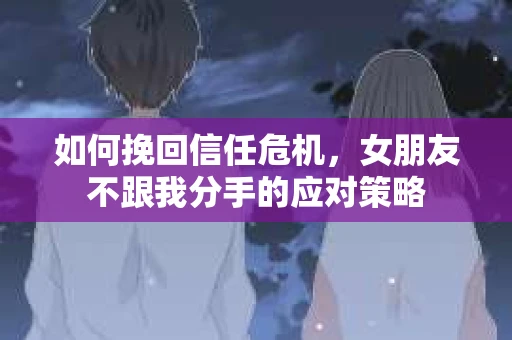 如何挽回信任危机，女朋友不跟我分手的应对策略